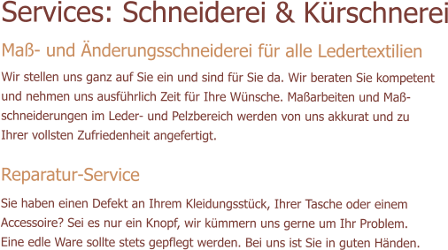 Services: Schneiderei & Krschnerei Ma- und nderungsschneiderei fr alle Ledertextilien  Wir stellen uns ganz auf Sie ein und sind fr Sie da. Wir beraten Sie kompetent und nehmen uns ausfhrlich Zeit fr Ihre Wnsche. Maarbeiten und Ma-schneiderungen im Leder- und Pelzbereich werden von uns akkurat und zu Ihrer vollsten Zufriedenheit angefertigt.   Reparatur-Service Sie haben einen Defekt an Ihrem Kleidungsstck, Ihrer Tasche oder einem Accessoire? Sei es nur ein Knopf, wir kmmern uns gerne um Ihr Problem. Eine edle Ware sollte stets gepflegt werden. Bei uns ist Sie in guten Hnden.